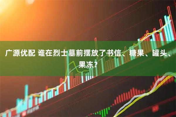 广源优配 谁在烈士墓前摆放了书信、糖果、罐头、果冻？
