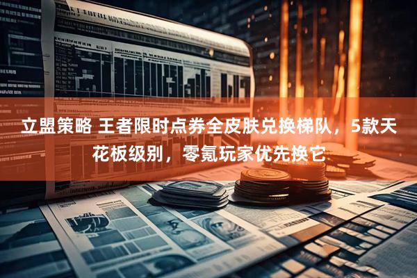 立盟策略 王者限时点券全皮肤兑换梯队，5款天花板级别，零氪玩家优先换它