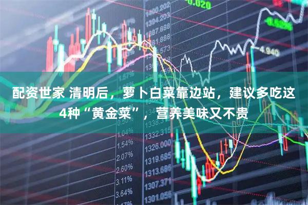 配资世家 清明后，萝卜白菜靠边站，建议多吃这4种“黄金菜”，营养美味又不贵