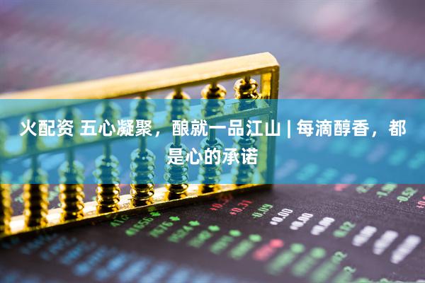 火配资 五心凝聚，酿就一品江山 | 每滴醇香，都是心的承诺