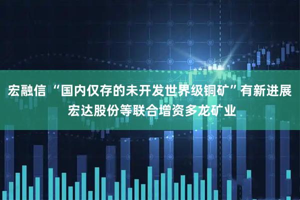 宏融信 “国内仅存的未开发世界级铜矿”有新进展 宏达股份等联合增资多龙矿业
