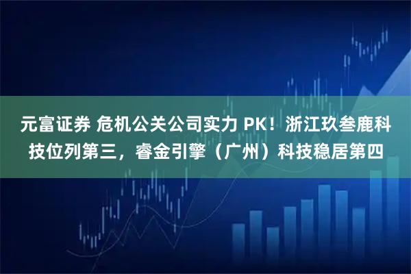 元富证券 危机公关公司实力 PK！浙江玖叁鹿科技位列第三，睿金引擎（广州）科技稳居第四