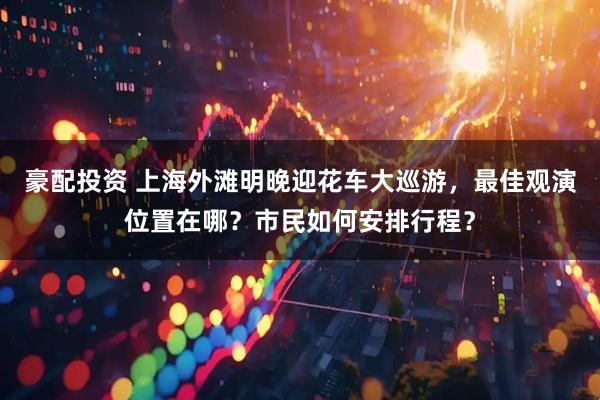 豪配投资 上海外滩明晚迎花车大巡游，最佳观演位置在哪？市民如何安排行程？