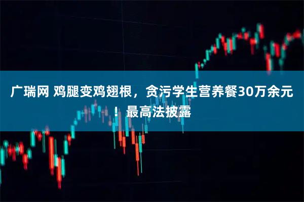 广瑞网 鸡腿变鸡翅根，贪污学生营养餐30万余元！最高法披露