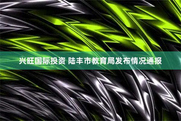 兴旺国际投资 陆丰市教育局发布情况通报