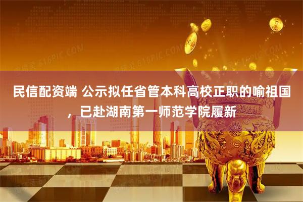 民信配资端 公示拟任省管本科高校正职的喻祖国，已赴湖南第一师范学院履新