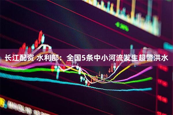 长江配资 水利部：全国5条中小河流发生超警洪水