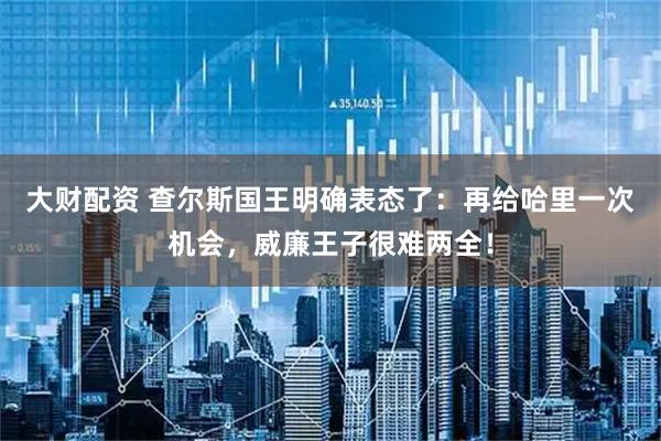 大财配资 查尔斯国王明确表态了：再给哈里一次机会，威廉王子很难两全！