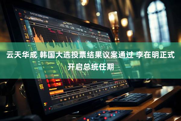 云天华成 韩国大选投票结果议案通过 李在明正式开启总统任期
