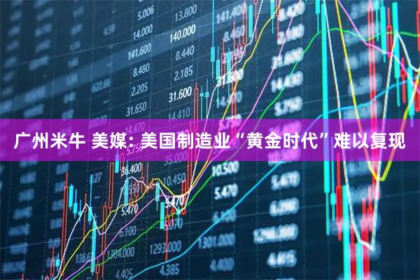 广州米牛 美媒: 美国制造业“黄金时代”难以复现