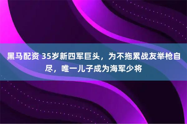 黑马配资 35岁新四军巨头，为不拖累战友举枪自尽，唯一儿子成为海军少将