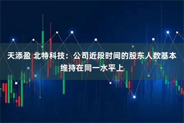 天添盈 北特科技：公司近段时间的股东人数基本维持在同一水平上