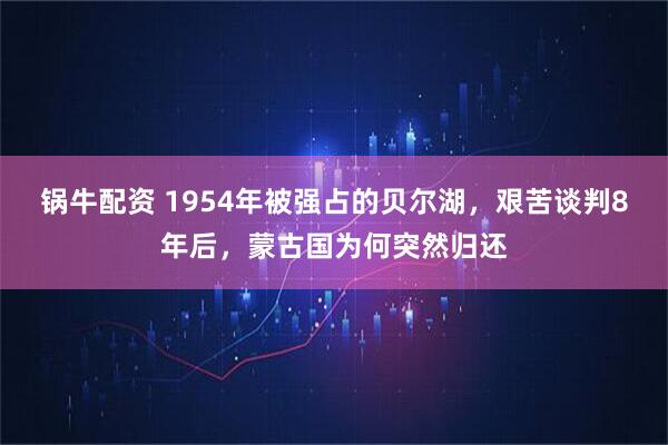 锅牛配资 1954年被强占的贝尔湖，艰苦谈判8年后，蒙古国为何突然归还