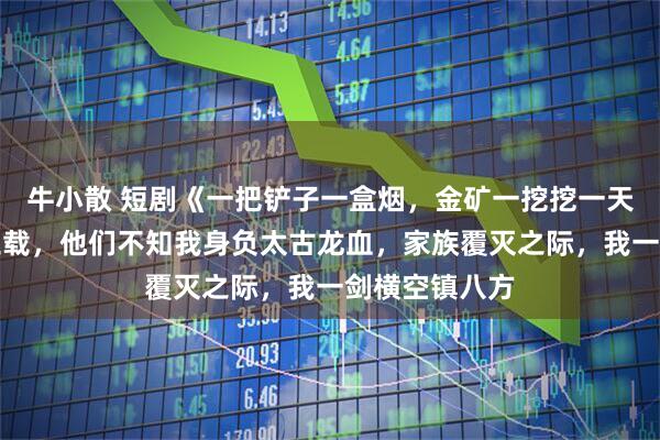 牛小散 短剧《一把铲子一盒烟，金矿一挖挖一天》被逐荒野三载，他们不知我身负太古龙血，家族覆灭之际，我一剑横空镇八方