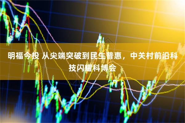 明福今投 从尖端突破到民生普惠，中关村前沿科技闪耀科博会
