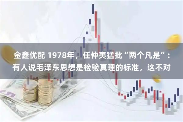 金鑫优配 1978年，任仲夷猛批“两个凡是”：有人说毛泽东思想是检验真理的标准，这不对
