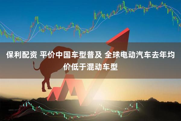 保利配资 平价中国车型普及 全球电动汽车去年均价低于混动车型